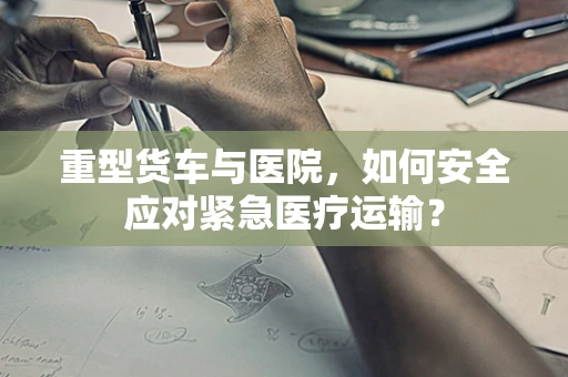 重型货车与医院，如何安全应对紧急医疗运输？
