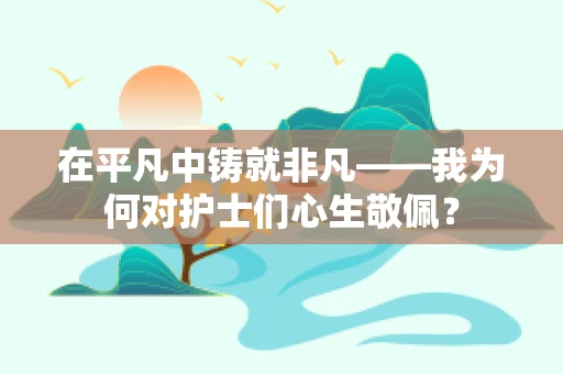 在平凡中铸就非凡——我为何对护士们心生敬佩？