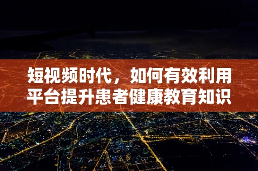 短视频时代，如何有效利用平台提升患者健康教育知识普及率？