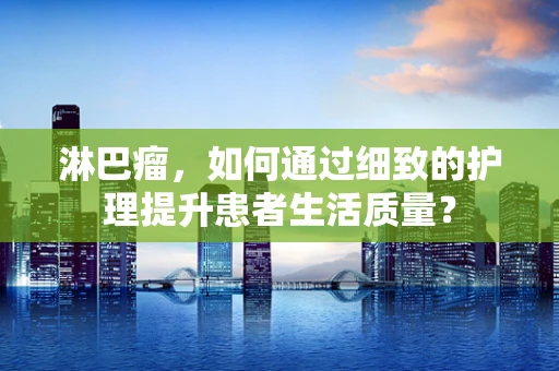 淋巴瘤，如何通过细致的护理提升患者生活质量？
