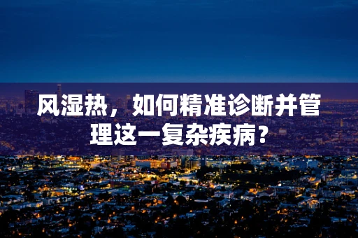 风湿热，如何精准诊断并管理这一复杂疾病？