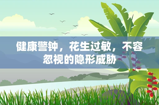 健康警钟，花生过敏，不容忽视的隐形威胁