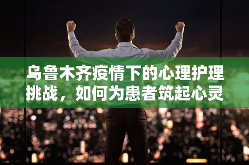 乌鲁木齐疫情下的心理护理挑战，如何为患者筑起心灵的防线？