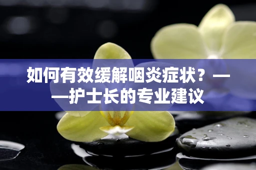 如何有效缓解咽炎症状？——护士长的专业建议