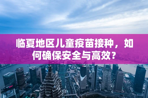 临夏地区儿童疫苗接种，如何确保安全与高效？