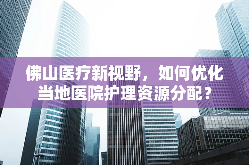 佛山医疗新视野，如何优化当地医院护理资源分配？