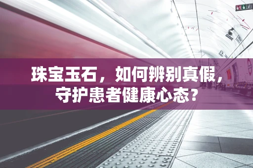 珠宝玉石，如何辨别真假，守护患者健康心态？