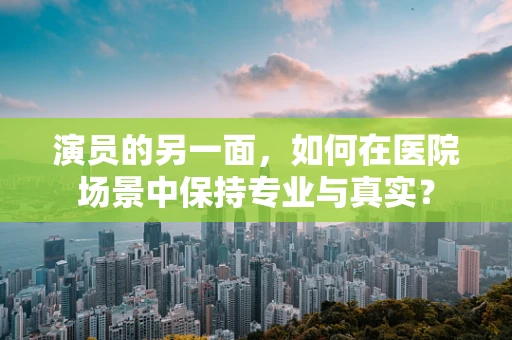 演员的另一面，如何在医院场景中保持专业与真实？