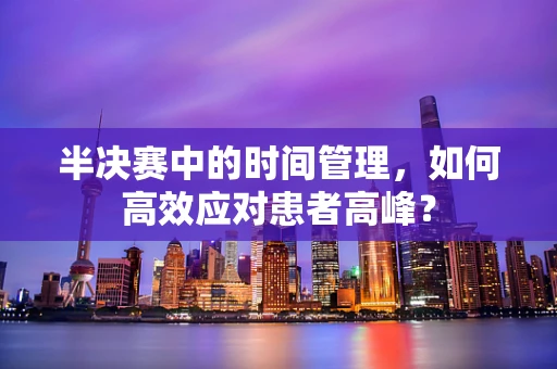 半决赛中的时间管理，如何高效应对患者高峰？