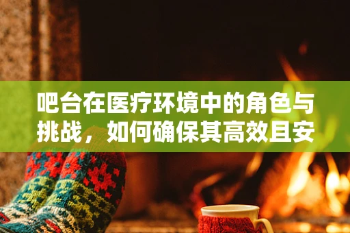 吧台在医疗环境中的角色与挑战，如何确保其高效且安全？