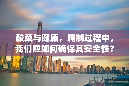 酸菜与健康，腌制过程中，我们应如何确保其安全性？