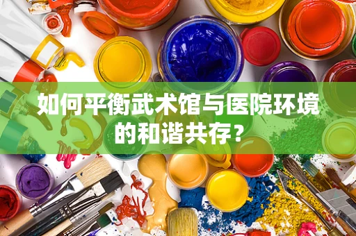 如何平衡武术馆与医院环境的和谐共存？