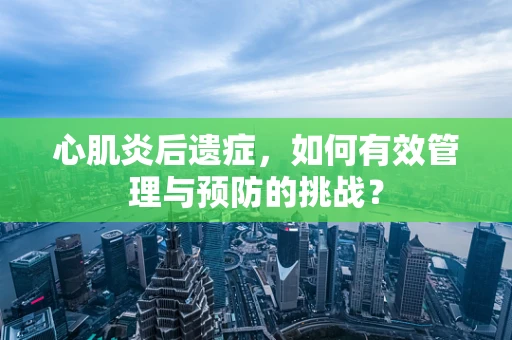 心肌炎后遗症，如何有效管理与预防的挑战？