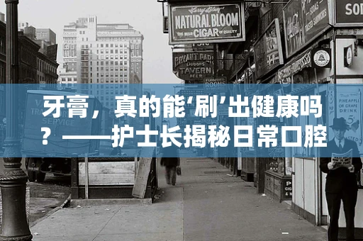 牙膏，真的能‘刷’出健康吗？——护士长揭秘日常口腔护理的误区