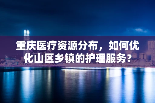 重庆医疗资源分布，如何优化山区乡镇的护理服务？