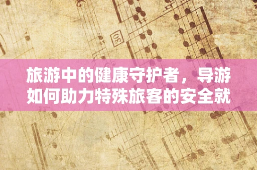 旅游中的健康守护者，导游如何助力特殊旅客的安全就医之旅？
