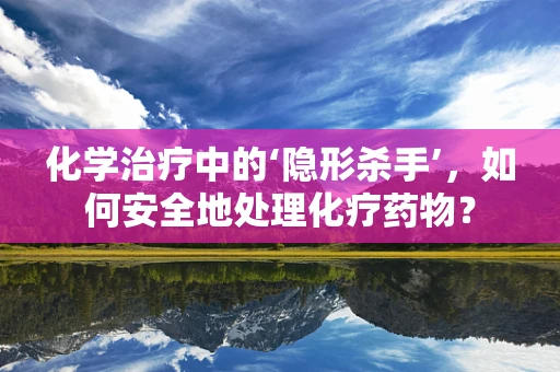 化学治疗中的‘隐形杀手’，如何安全地处理化疗药物？
