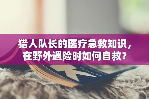 猎人队长的医疗急救知识，在野外遇险时如何自救？