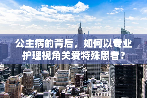 公主病的背后，如何以专业护理视角关爱特殊患者？