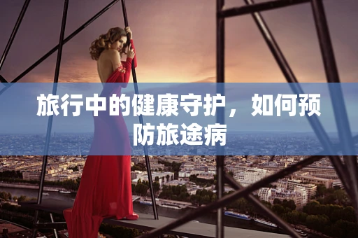 旅行中的健康守护，如何预防旅途病
