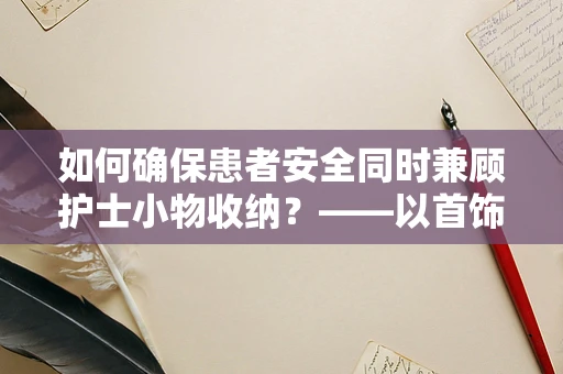 如何确保患者安全同时兼顾护士小物收纳？——以首饰收纳盒为例