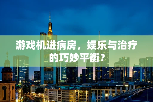 游戏机进病房，娱乐与治疗的巧妙平衡？