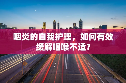 咽炎的自我护理，如何有效缓解咽喉不适？