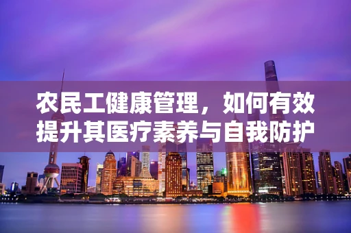农民工健康管理，如何有效提升其医疗素养与自我防护能力？