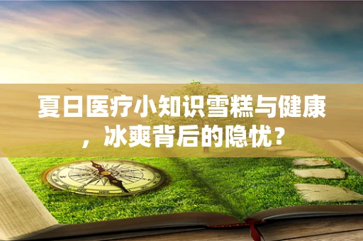 夏日医疗小知识雪糕与健康，冰爽背后的隐忧？