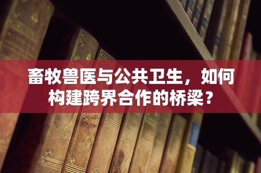 畜牧兽医与公共卫生，如何构建跨界合作的桥梁？
