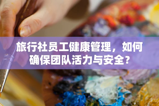 旅行社员工健康管理，如何确保团队活力与安全？