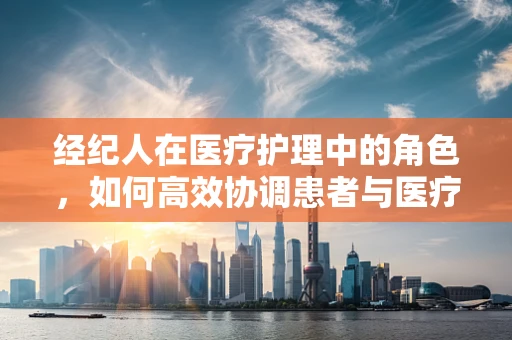 经纪人在医疗护理中的角色，如何高效协调患者与医疗资源？