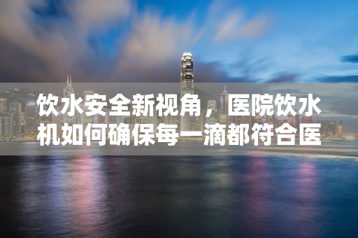 饮水安全新视角，医院饮水机如何确保每一滴都符合医疗级标准？