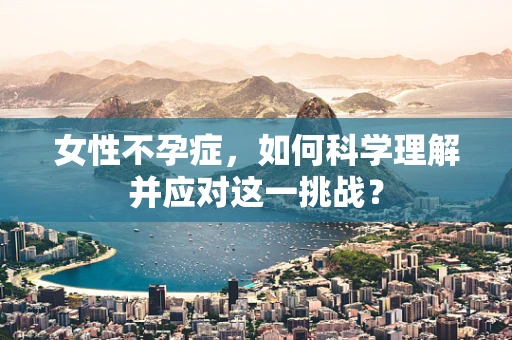 女性不孕症，如何科学理解并应对这一挑战？