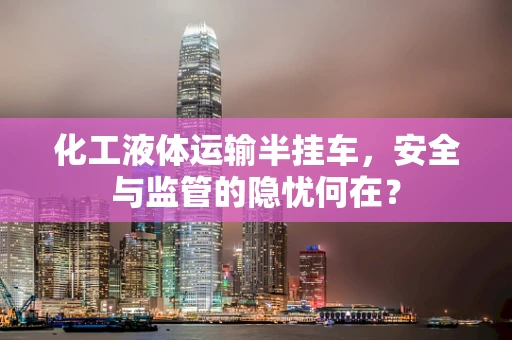 化工液体运输半挂车，安全与监管的隐忧何在？