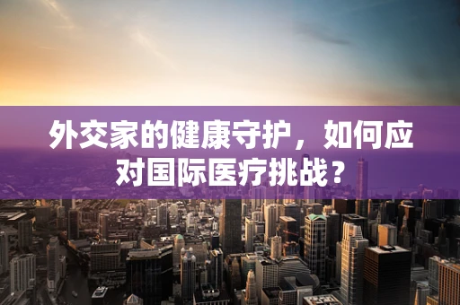 外交家的健康守护，如何应对国际医疗挑战？