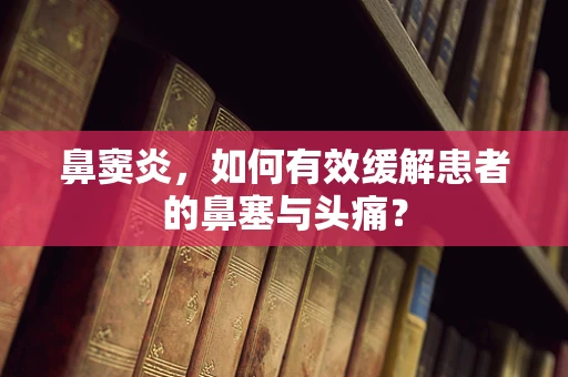 鼻窦炎，如何有效缓解患者的鼻塞与头痛？
