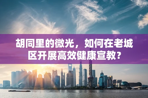 胡同里的微光，如何在老城区开展高效健康宣教？