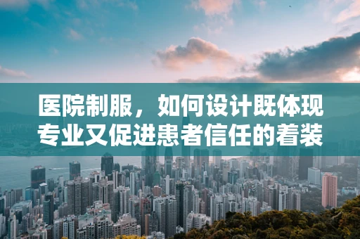 医院制服，如何设计既体现专业又促进患者信任的着装？