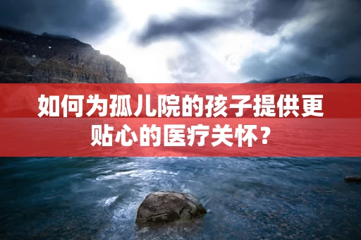 如何为孤儿院的孩子提供更贴心的医疗关怀？