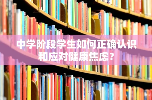中学阶段学生如何正确认识和应对健康焦虑？