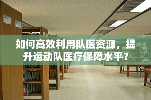 如何高效利用队医资源，提升运动队医疗保障水平？