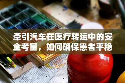 牵引汽车在医疗转运中的安全考量，如何确保患者平稳转移？