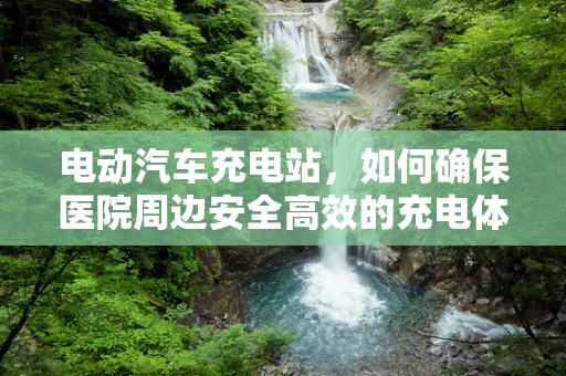 电动汽车充电站，如何确保医院周边安全高效的充电体验？