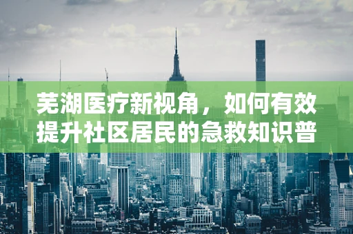芜湖医疗新视角，如何有效提升社区居民的急救知识普及率？
