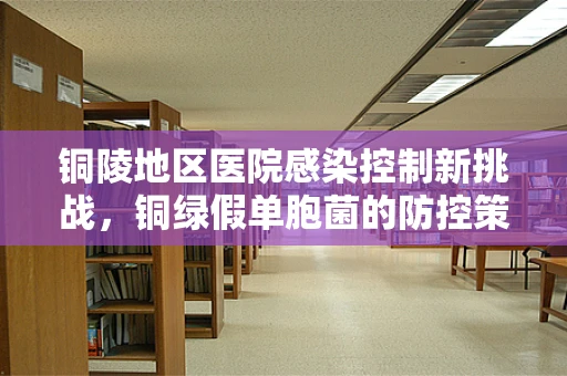 铜陵地区医院感染控制新挑战，铜绿假单胞菌的防控策略