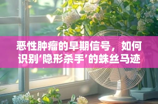 恶性肿瘤的早期信号，如何识别‘隐形杀手’的蛛丝马迹？