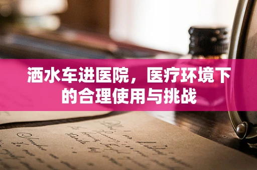 洒水车进医院，医疗环境下的合理使用与挑战