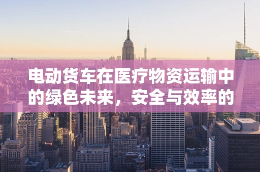 电动货车在医疗物资运输中的绿色未来，安全与效率的平衡挑战