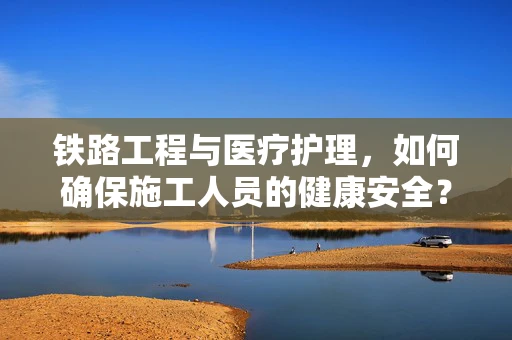 铁路工程与医疗护理，如何确保施工人员的健康安全？